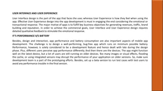 USER INTERFACE AND USER EXPERIENCE
User Interface design is the part of the app that faces the user, whereas User Experience is how they feel when using the
app. Effective User Experience design into the app development is must in engaging the end considering the emotional or
transactional response. The major motive of apps is to fulfill key business objectives for generating revenues, traffic, brand
building and reputation. In order to achieve the commercial goals, User Interface and User Experience design requires
detailed qualitative feedback to stimulate the emotional response.
IT’S PERFORMANCE V/S BATTERY
Besides, design and interaction, app performance and battery consumption are also important aspects of mobile app
development. The challenge is to design a well-performing, bug-free app which runs on minimum possible battery.
Performance, however, is solely considered to be a development feature and hence dealt with late during the design
phase. Plus, different users perceive app performance differently. And then there are the devices. The app might function
well on the latest device, but a lot of users are still running on older devices. Too many images or visual effects, flooding
the cache, or using integrated sensors may disrupt the performance of your application on older versions. So, make sure
development team is a part of the prototyping efforts. Besides, set up a beta version to run test cases with test users to
avoid any performance trouble in the final version.
 