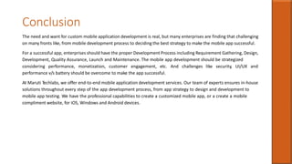 Conclusion
The need and want for custom mobile application development is real, but many enterprises are finding that challenging
on many fronts like, from mobile development process to deciding the best strategy to make the mobile app successful.
For a successful app, enterprises should have the proper Development Process including Requirement Gathering, Design,
Development, Quality Assurance, Launch and Maintenance. The mobile app development should be strategized
considering performance, monetization, customer engagement, etc. And challenges like security, UI/UX and
performance v/s battery should be overcome to make the app successful.
At Maruti Techlabs, we offer end-to-end mobile application development services. Our team of experts ensures in-house
solutions throughout every step of the app development process, from app strategy to design and development to
mobile app testing. We have the professional capabilities to create a customized mobile app, or a create a mobile
compliment website, for iOS, Windows and Android devices.
 