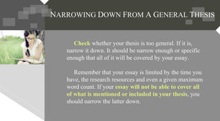 Check whether your thesis is too general. If it is,
narrow it down. It should be narrow enough or specific
enough that all of it will be covered by your essay.
Remember that your essay is limited by the time you
have, the research resources and even a given maximum
word count. If your essay will not be able to cover all
of what is mentioned or included in your thesis, you
should narrow the latter down.
NARROWING DOWN FROM A GENERAL THESIS
 
