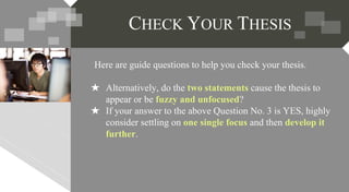 Here are guide questions to help you check your thesis.
★ Alternatively, do the two statements cause the thesis to
appear or be fuzzy and unfocused?
★ If your answer to the above Question No. 3 is YES, highly
consider settling on one single focus and then develop it
further.
CHECK YOUR THESIS
 