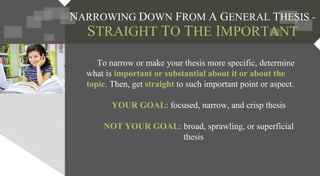 NARROWING DOWN FROM A GENERAL THESIS -
STRAIGHT TO THE IMPORTANT
To narrow or make your thesis more specific, determine
what is important or substantial about it or about the
topic. Then, get straight to such important point or aspect.
YOUR GOAL: focused, narrow, and crisp thesis
NOT YOUR GOAL: broad, sprawling, or superficial
thesis
 