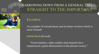 EXAMPLE
An example of a broad thesis and its better revision which is
more focused:
initial thesis (broad):
“Good manners, right conduct and etiquette have
experienced a great deterioration in the present society.”
 
