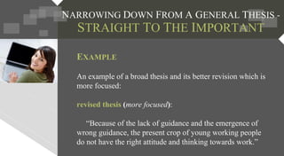EXAMPLE
An example of a broad thesis and its better revision which is
more focused:
revised thesis (more focused):
“Because of the lack of guidance and the emergence of
wrong guidance, the present crop of young working people
do not have the right attitude and thinking towards work.”
 