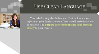 Your whole essay should be clear. That includes, more
especially, your thesis statement. You should make it as clear
as possible. The purpose is to communicate your message
clearly to your readers.
USE CLEAR LANGUAGE
 