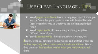 Jargon, technical language, vague words, and abstract words are
useless especially when readers do not understand them. Worse,
they can even lead readers to miss what you really want to tell
them.
★ avoid jargon or technical terms or language, except when you
are confident that your readers are or will be familiar with
them when they read or when you are writing a technical
report
★ avoid vague words like interesting, exciting, negative,
difficult, unusual, etc.
★ avoid abstract words like culture, society, values, etc.
USE CLEAR LANGUAGE - TIPS
 