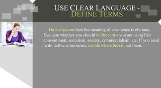 USE CLEAR LANGUAGE -
DEFINE TERMS
Do not assume that the meaning of a sentence is obvious.
Evaluate whether you should define terms you are using like
conventional, socialism, society, commercialism, etc. If you need
to do define some terms, decide where best to put them.
 