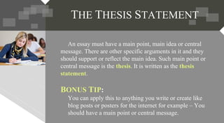 An essay must have a main point, main idea or central
message. There are other specific arguments in it and they
should support or reflect the main idea. Such main point or
central message is the thesis. It is written as the thesis
statement.
BONUS TIP:
You can apply this to anything you write or create like
blog posts or posters for the internet for example – You
should have a main point or central message.
THE THESIS STATEMENT
 