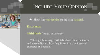★ Show that your opinion on the issue is useful.
EXAMPLE
initial thesis (useless statement):
“Through this essay, I will talk about life experiences
and personality and how they factor in the actions and
character of a person.”
 