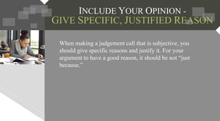 INCLUDE YOUR OPINION -
GIVE SPECIFIC, JUSTIFIED REASON
When making a judgement call that is subjective, you
should give specific reasons and justify it. For your
argument to have a good reason, it should be not “just
because.”
 
