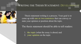 Thesis statement writing is a process. Your goal is to
come up with one or two sentences that can convey or
state your opinion or position about the topic.
The thesis statement should be able to tell readers:
1. the topic (what the essay is about) and
2. your opinion on the topic
WRITING THE THESIS STATEMENT: DEVELOPING IT
 