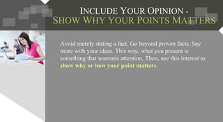 INCLUDE YOUR OPINION -
SHOW WHY YOUR POINTS MATTERS
Avoid merely stating a fact. Go beyond proven facts. Say
more with your ideas. This way, what you present is
something that warrants attention. Then, use this interest to
show why or how your point matters.
 