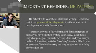 Be patient with your thesis statement writing. Remember
that it is a process of development. It is thesis statement
development or thesis development.
You may arrive at a fully formulated thesis statement as
late as you have finished writing your essay. Your thesis
may change as you research, develop ideas and your essay's
outline. A tentative, initial or “working” thesis will help you
as you start. You revise along the way as your essay writing
process goes on.
IMPORTANT REMINDER: BE PATIENT
 