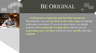 Avoid generic arguments and formula statements.
Nevertheless, you can use them in the early stages of starting
to develop your thesis. If you do so have them, you should
proceed with continually revising them with the aim of
expressing your real ideas which are more specific and, thus,
original.
BE ORIGINAL
 