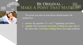 BE ORIGINAL -
MAKE A POINT THAT MATTERS
The point you raise in your thesis should matter. Be
prepared to:
1. answer the question “So what?” regarding your thesis
2. explain why your point warrants writing an essay and, at
the same time, warrants reading from your target audience
 