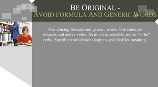 BE ORIGINAL -
AVOID FORMULA AND GENERIC WORDS
Avoid using formula and generic words. Use concrete
subjects and active verbs. As much as possible, revise “to be”
verbs. Specific word choice sharpens and clarifies meaning.
 