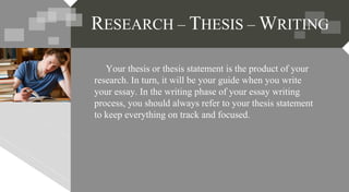 Your thesis or thesis statement is the product of your
research. In turn, it will be your guide when you write
your essay. In the writing phase of your essay writing
process, you should always refer to your thesis statement
to keep everything on track and focused.
RESEARCH – THESIS – WRITING
 