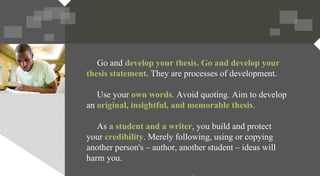 Go and develop your thesis. Go and develop your
thesis statement. They are processes of development.
Use your own words. Avoid quoting. Aim to develop
an original, insightful, and memorable thesis.
As a student and a writer, you build and protect
your credibility. Merely following, using or copying
another person's – author, another student – ideas will
harm you.
 