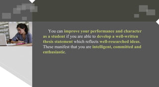 You can improve your performance and character
as a student if you are able to develop a well-written
thesis statement which reflects well-researched ideas.
These manifest that you are intelligent, committed and
enthusiastic.
 