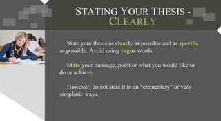STATING YOUR THESIS -
CLEARLY
State your thesis as clearly as possible and as specific
as possible. Avoid using vague words.
State your message, point or what you would like to
do or achieve.
However, do not state it in an “elementary” or very
simplistic ways.
 