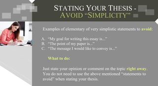 STATING YOUR THESIS -
AVOID “SIMPLICITY”
Examples of elementary of very simplistic statements to avoid:
A. “My goal for writing this essay is...”
B. “The point of my paper is...”
C. “The message I would like to convey is...”
What to do:
Just state your opinion or comment on the topic right away.
You do not need to use the above mentioned “statements to
avoid” when stating your thesis.
 
