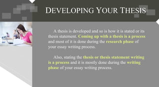 A thesis is developed and so is how it is stated or its
thesis statement. Coming up with a thesis is a process
and most of it is done during the research phase of
your essay writing process.
Also, stating the thesis or thesis statement writing
is a process and it is mostly done during the writing
phase of your essay writing process.
DEVELOPING YOUR THESIS
 