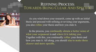 As you wind down your research, come up with an initial
thesis and proceed with refining or revising your arguments,
you also refine your thesis and how you state it.
In the process, you continually obtain a better sense of
what your argument is and where it is taking you.
Together with this, you continually refine your thesis and
how you state it. All along, you should aim to make these
clearer and more specific.
REFINING PROCESS:
TOWARDS BEING CLEAR AND SPECIFIC
 