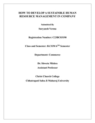 HOW TO DEVELOPA SUSTAINBLE HUMAN
RESOURCE MANAGEMENT IN COMPANY
Submitted By
Suryansh Verma
Registration Number: C23BC03190
Class and Semester: B.COM 6TH
Semester
Department: Commerce
Dr. Shweta Mishra
Assistant Professor
Christ Church College
Chhatrapati Sahu Ji Maharaj University
 