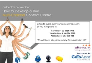S p o n s o r e d B y :
callcentres.net webinar
How to Develop a True
Multi-Channel Contact Centre
We will begin at approximately 2pm Australian EDT
Listen to audio over your computer speakers
or you may phone in:
Australia #: 02 8014 4932
New Zealand #: 04 974 7212
Access Code: 293-598-711
 