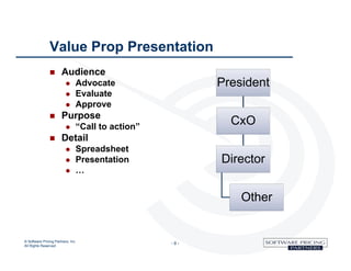 Value Prop Presentation
                      Audience
                                  Advocate                 President
                                  Evaluate
                                  Approve
                      Purpose
                                  “Call to action”
                                                              CxO
                      Detail
                                  Spreadsheet
                                  Presentation             Director
                                  …


                                                                Other


© Software Pricing Partners, Inc
All Rights Reserved
                                                      -9-
 