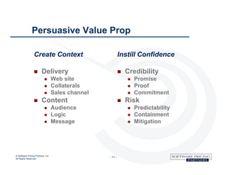 Persuasive Value Prop

                 Create Context                             Instill Confidence

                        Delivery                              Credibility
                                  Web site                        Promise
                                  Collaterals                     Proof
                                  Sales channel                   Commitment
                        Content                               Risk
                                  Audience                        Predictability
                                  Logic                           Containment
                                  Message                         Mitigation




© Software Pricing Partners, Inc
All Rights Reserved
                                                   - 11 -
 