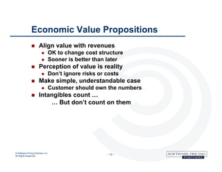 Economic Value Propositions
                      Align value with revenues
                                  OK to change cost structure
                                  Sooner is better than later
                      Perception of value is reality
                                  Don’t ignore risks or costs
                      Make simple, understandable case
                                  Customer should own the numbers
                      Intangibles count …
                           … But don’t count on them




© Software Pricing Partners, Inc
All Rights Reserved
                                                         - 12 -
 