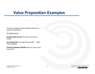 Value Proposition Examples


Through its strategic alliance with Microsoft and our
solution competencies …

Key Differentiators:

Breakthrough Results: We stay on time and on
budget.

Accelerated ROI: Our Agile improves ROI … faster
Time-To-Market.

Flexible Engagement Models: We can ramp up and
ramp down.




© Software Pricing Partners, Inc
All Rights Reserved
                                                        -2-
 
