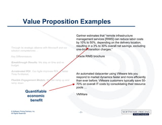 Value Proposition Examples
                                                        Gartner estimates that “remote infrastructure
                                                        management services [RIMS] can reduce labor costs
                                                        by 10% to 50%, depending on the delivery location,
                                                        resulting in a 3% to 30% overall net savings, excluding
Through its strategic alliance with Microsoft and our
solution competencies …                                 one-time transition charges.”

Key Differentiators:                                    Oracle RIMS brochure

Breakthrough Results: We stay on time and on
budget.

Accelerated ROI: Our Agile improves ROI … faster
Time-To-Market.                                         An automated datacenter using VMware lets you
                                                        respond to market dynamics faster and more efficiently
Flexible Engagement Models: We can ramp up and          than ever before. VMware customers typically save 50-
ramp down.                                              70% on overall IT costs by consolidating their resource
                                                        pools …
                   Quantifiable
                                                        VMWare
                    economic
                     benefit

© Software Pricing Partners, Inc
All Rights Reserved
                                                          -3-
 