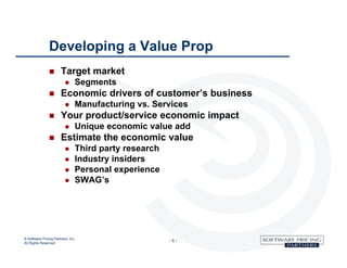 Developing a Value Prop
                      Target market
                                  Segments
                      Economic drivers of customer’s business
                                  Manufacturing vs. Services
                      Your product/service economic impact
                                  Unique economic value add
                      Estimate the economic value
                                  Third party research
                                  Industry insiders
                                  Personal experience
                                  SWAG’s




© Software Pricing Partners, Inc
All Rights Reserved
                                                          -5-
 