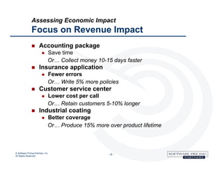 Assessing Economic Impact
               Focus on Revenue Impact
                      Accounting package
                              Save time
                               Or… Collect money 10-15 days faster
                      Insurance application
                              Fewer errors
                               Or… Write 5% more policies
                      Customer service center
                              Lower cost per call
                               Or… Retain customers 5-10% longer
                      Industrial coating
                              Better coverage
                               Or… Produce 15% more over product lifetime



© Software Pricing Partners, Inc
All Rights Reserved
                                                     -8-
 