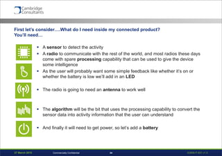 27 March 2015 S3908-P-651 v1.034Commercially Confidential
First let’s consider….What do I need inside my connected product?
You’ll need…
 A sensor to detect the activity
 A radio to communicate with the rest of the world, and most radios these days
come with spare processing capability that can be used to give the device
some intelligence
 As the user will probably want some simple feedback like whether it’s on or
whether the battery is low we’ll add in an LED
 The radio is going to need an antenna to work well
 The algorithm will be the bit that uses the processing capability to convert the
sensor data into activity information that the user can understand
 And finally it will need to get power, so let’s add a battery
 