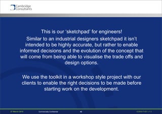 27 March 2015 S3908-P-651 v1.042Commercially Confidential
This is our ‘sketchpad’ for engineers!
Similar to an industrial designers sketchpad it isn’t
intended to be highly accurate, but rather to enable
informed decisions and the evolution of the concept that
will come from being able to visualise the trade offs and
design options.
We use the toolkit in a workshop style project with our
clients to enable the right decisions to be made before
starting work on the development.
 