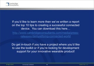 27 March 2015 S3908-P-651 v1.043Commercially Confidential
If you’d like to learn more then we’ve written a report
on the top 10 tips to creating a successful connected
device. You can download this here…
http://www.cambridgeconsultants.com/media/press-
releases/demystifying-connected-world
Do get in-touch if you have a project where you’d like
to use the toolkit or if you’re looking for development
support for your innovative wearable product!
 