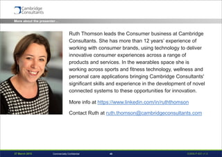 27 March 2015 S3908-P-651 v1.045Commercially Confidential
More about the presenter…
Ruth Thomson leads the Consumer business at Cambridge
Consultants. She has more than 12 years’ experience of
working with consumer brands, using technology to deliver
innovative consumer experiences across a range of
products and services. In the wearables space she is
working across sports and fitness technology, wellness and
personal care applications bringing Cambridge Consultants'
significant skills and experience in the development of novel
connected systems to these opportunities for innovation.
More info at https://www.linkedin.com/in/ruththomson
Contact Ruth at ruth.thomson@cambridgeconsultants.com
 