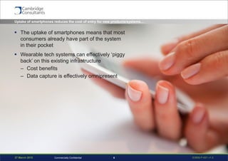 27 March 2015 S3908-P-651 v1.06Commercially Confidential
Uptake of smartphones reduces the cost of entry for new products/systems…
 The uptake of smartphones means that most
consumers already have part of the system
in their pocket
 Wearable tech systems can effectively ‘piggy
back’ on this existing infrastructure
– Cost benefits
– Data capture is effectively omnipresent
 