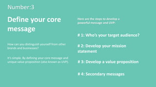 Number:3
Define your core
message
How can you distinguish yourself from other
brands and businesses?
# 1: Who’s your target audience?
# 2: Develop your mission
statement
# 3: Develop a value proposition
Here are the steps to develop a
powerful message and UVP:
It’s simple. By defining your core message and
unique value proposition (also known as UVP).
# 4: Secondary messages
 