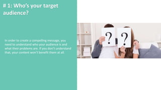 # 1: Who’s your target
audience?
In order to create a compelling message, you
need to understand who your audience is and
what their problems are. If you don’t understand
that, your content won’t benefit them at all.
 
