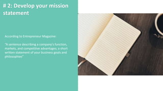 # 2: Develop your mission
statement
According to Entrepreneur Magazine:
“A sentence describing a company's function,
markets, and competitive advantages; a short
written statement of your business goals and
philosophies”
 
