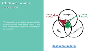 # 3: Develop a value
proposition
“A unique value proposition is a statement that
directly communicates a specific benefit to your
main audience and distinguishes you from your
competitors”
Read more in detail
 