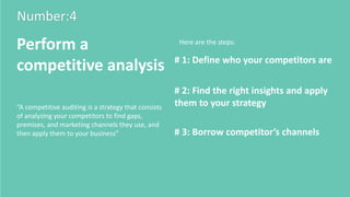Number:4
Perform a
competitive analysis # 1: Define who your competitors are
# 2: Find the right insights and apply
them to your strategy
# 3: Borrow competitor’s channels
Here are the steps:
“A competitive auditing is a strategy that consists
of analyzing your competitors to find gaps,
premises, and marketing channels they use, and
then apply them to your business”
 