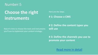 Number:5
Choose the right
instruments # 1: Choose a CMS
# 2: Define the content types you
will use
# 3: Define the channels you use to
promote your content
Here are the steps:
Now it’s time to choose the tools and instruments
you’ll use to implement your content strategy:
Read more in detail
 