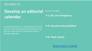 Number:6
Develop an editorial
calendar # 1: Set your frequency
# 2: Structure the workflow
# 3: Track results
Here are the steps:
An editorial calendar is a simple document where
all your content is programed and where you can
plan your next moves. It’s extremely useful to
keep you organized.
Read more in detail
 