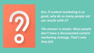 But, if content marketing is so
good, why do so many people not
see results with it?
The answer is simple: Most people
don’t have a documented content
marketing strategy. That’s why
they fail.
 