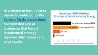 As a matter of fact, a recent
research conducted by the
Content Marketing Institute
revealed that 60% of
businesses that have a
documented strategy
reported effectiveness and
good results.
 