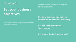 Number:2
Set your business
objectives
Every business owner knows that objectives are
extremely important.
# 1: State the goals you want to
accomplish with content marketing
# 2: Add specific numbers
(benchmarks)
# 3: What’s the business impact?
Follow the steps below to define your
objectives properly:
 